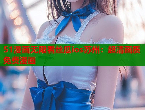 51漫画无限看丝瓜ios苏州：超清画质免费漫画