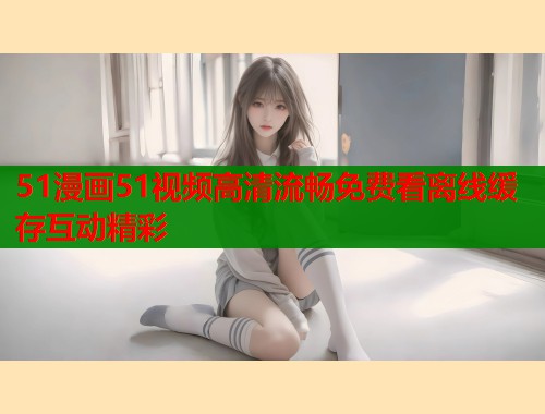 51漫画51视频高清流畅免费看离线缓存互动精彩