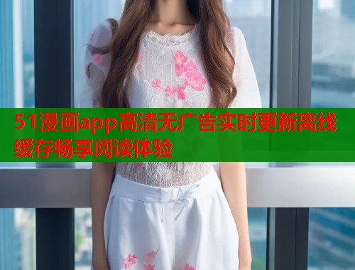 51漫画app高清无广告实时更新离线缓存畅享阅读体验