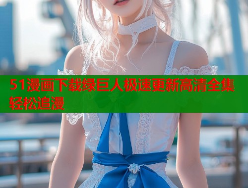51漫画下载绿巨人极速更新高清全集轻松追漫