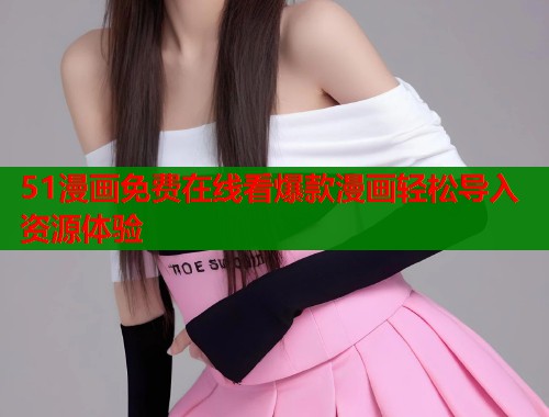 51漫画免费在线看爆款漫画轻松导入资源体验