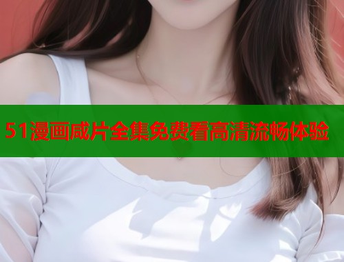 51漫画咸片全集免费看高清流畅体验
