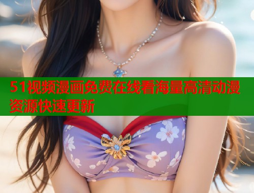51视频漫画免费在线看海量高清动漫资源快速更新