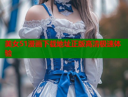 美女51漫画下载地址正版高清极速体验 美女51漫画下载地址正版高清极速体验