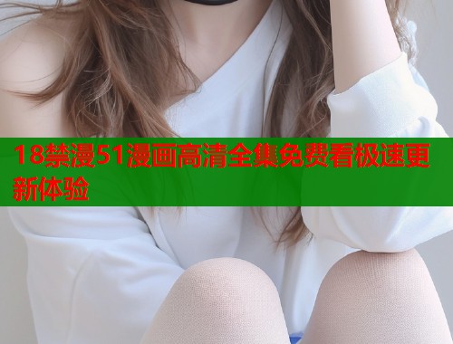 18禁漫51漫画高清全集免费看极速更新体验 18禁漫51漫画高清全集免费看极速更新体验