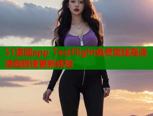 51漫画app TestFlight免费离线高清漫画极速更新体验