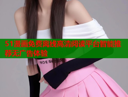 51漫画免费离线高清阅读平台智能推荐无广告体验