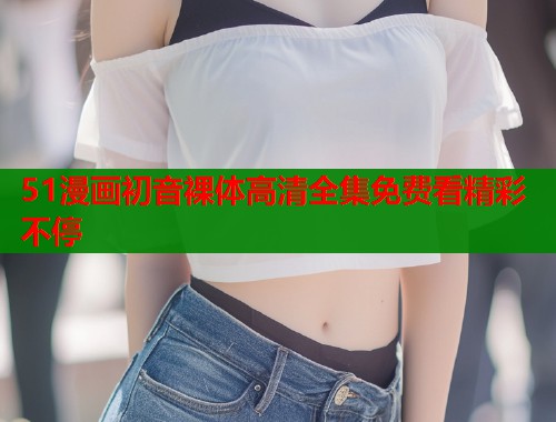 51漫画初音裸体高清全集免费看精彩不停