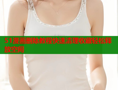 51漫画删除教程快速清理收藏轻松释放空间