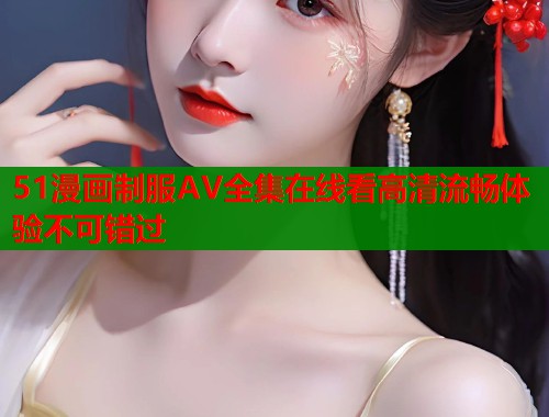 51漫画制服AV全集在线看高清流畅体验不可错过