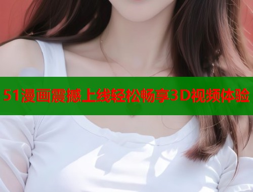 51漫画震撼上线轻松畅享3D视频体验