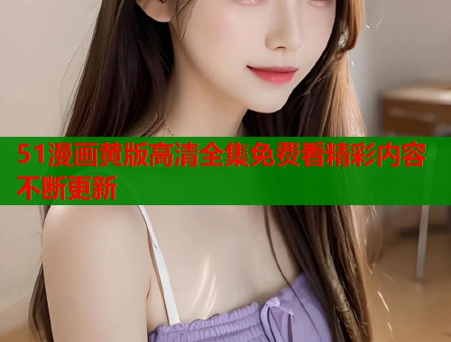 51漫画黄版高清全集免费看精彩内容不断更新