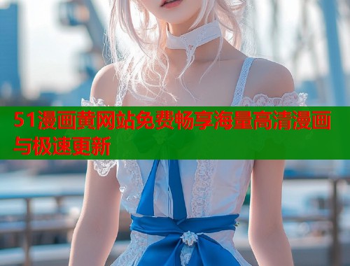 51漫画黄网站免费畅享海量高清漫画与极速更新