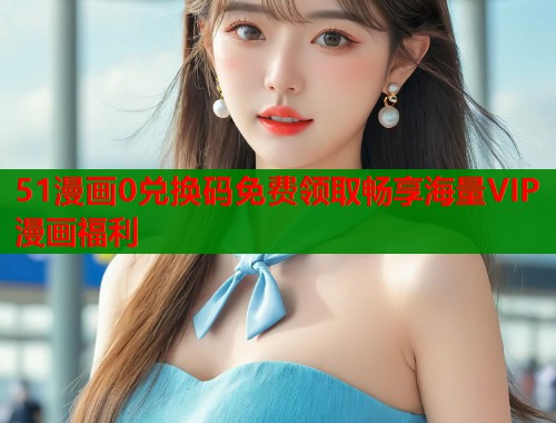 51漫画0兑换码免费领取畅享海量VIP漫画福利