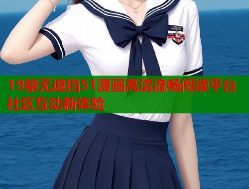 19禁无遮挡51漫画高清流畅阅读平台社区互动新体验