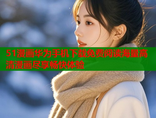 51漫画华为手机下载免费阅读海量高清漫画尽享畅快体验