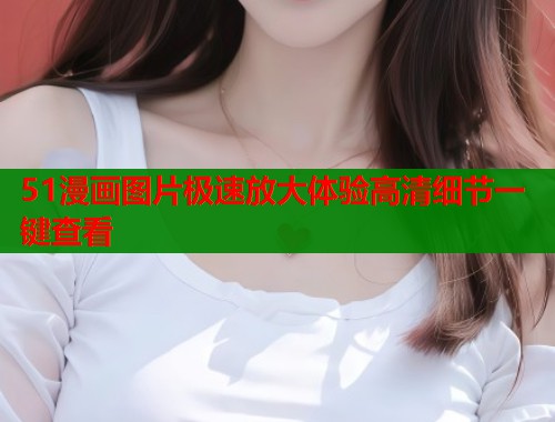 51漫画图片极速放大体验高清细节一键查看
