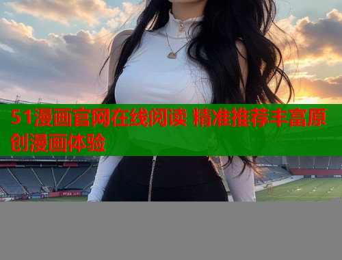 51漫画官网在线阅读 精准推荐丰富原创漫画体验