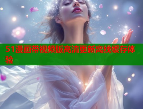 51漫画带视频版高清更新离线缓存体验