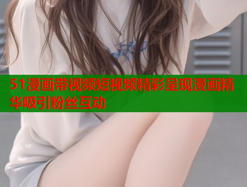 51漫画带视频短视频精彩呈现漫画精华吸引粉丝互动