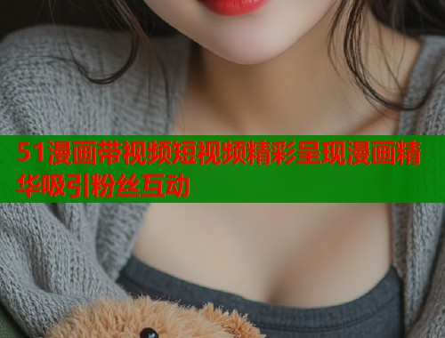 51漫画带视频短视频精彩呈现漫画精华吸引粉丝互动