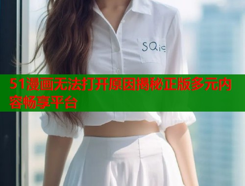 51漫画无法打开原因揭秘正版多元内容畅享平台