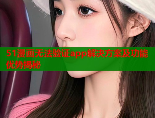 51漫画无法验证app解决方案及功能优势揭秘