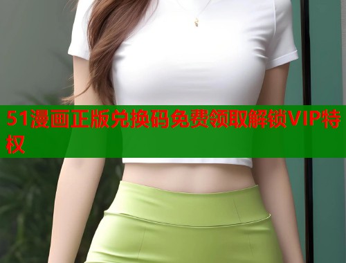 51漫画正版兑换码免费领取解锁VIP特权