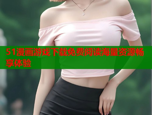 51漫画游戏下载免费阅读海量资源畅享体验