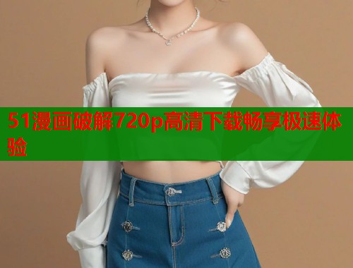 51漫画破解720p高清下载畅享极速体验