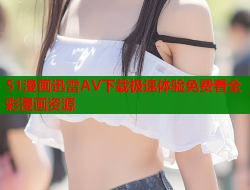 51漫画迅雷AV下载极速体验免费看全彩漫画资源