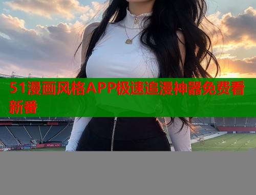 51漫画风格APP极速追漫神器免费看新番