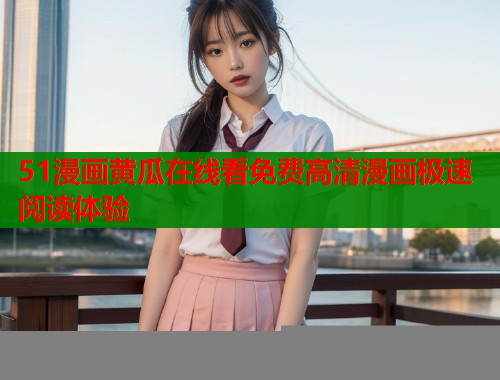 51漫画黄瓜在线看免费高清漫画极速阅读体验